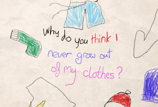 A childlike drawing of a shirt, shorts, a sock, and a hat, on what looks like a piece of wrinkled paper. Some of the articles of clothing are roughly colored in blue, green, and red. Written at the center of the image is the phrase ‘Why do you think I never grow out of my clothes?’